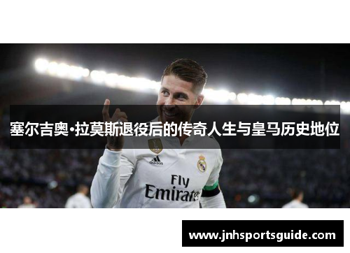 塞尔吉奥·拉莫斯退役后的传奇人生与皇马历史地位