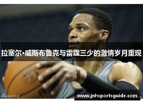 拉塞尔·威斯布鲁克与雷霆三少的激情岁月重现