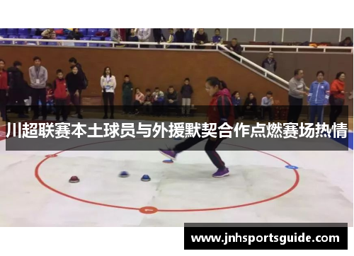 川超联赛本土球员与外援默契合作点燃赛场热情